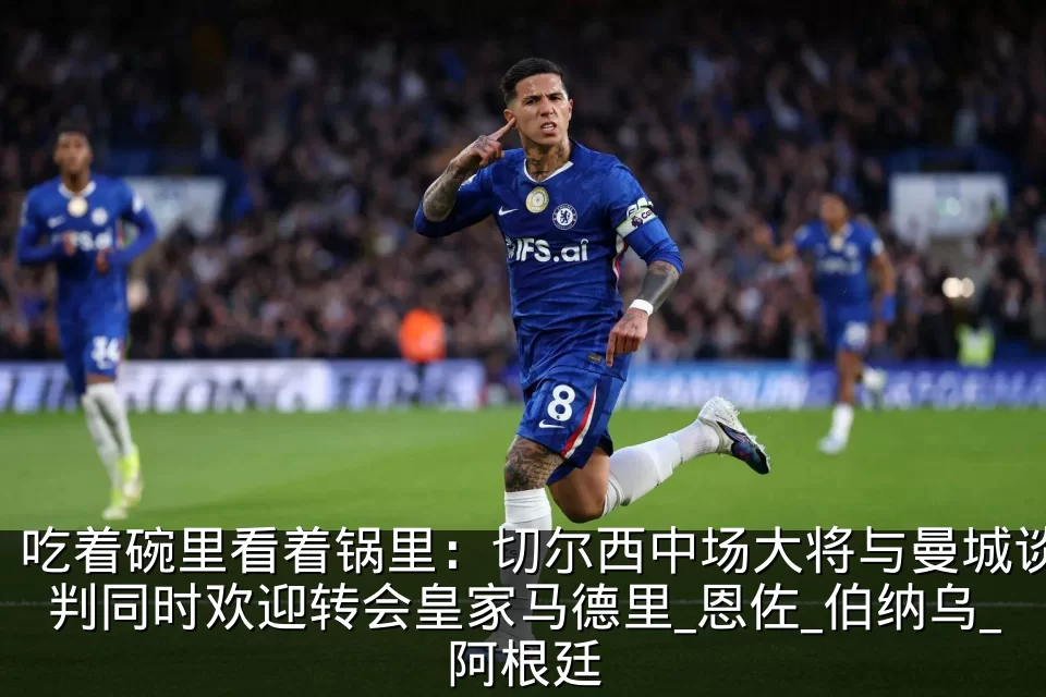 吃着碗里看着锅里：切尔西中场大将与曼城谈判同时欢迎转会皇家马德里_恩佐_伯纳乌_阿根廷